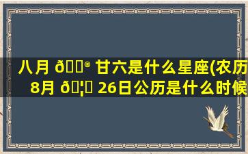 八月 💮 甘六是什么星座(农历8月 🦅 26日公历是什么时候)
